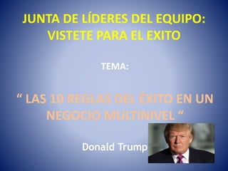 JUNTA DE LÍDERES DEL EQUIPO:
VISTETE PARA EL EXITO
TEMA:
“ LAS 10 REGLAS DEL ÉXITO EN UN
NEGOCIO MULTINIVEL “
Donald Trump
 