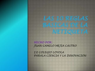 LAS 10 REGLAS BASICAS DE LA NETIQUETA HECHO POR: JUAN CAMILO MEJIA CASTRO I.E COLEGIO LOYOLA  PARALA CIENCIA Y LA INNOVACION 