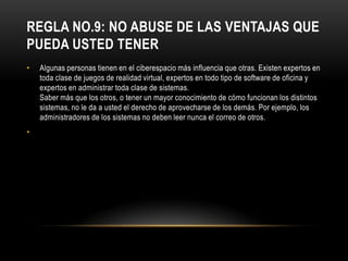REGLA NO.9: NO ABUSE DE LAS VENTAJAS QUE
PUEDA USTED TENER
•   Algunas personas tienen en el ciberespacio más influencia que otras. Existen expertos en
    toda clase de juegos de realidad virtual, expertos en todo tipo de software de oficina y
    expertos en administrar toda clase de sistemas.
    Saber más que los otros, o tener un mayor conocimiento de cómo funcionan los distintos
    sistemas, no le da a usted el derecho de aprovecharse de los demás. Por ejemplo, los
    administradores de los sistemas no deben leer nunca el correo de otros.
•
 
