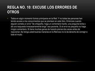 REGLA NO. 10: EXCUSE LOS ERRORES DE
OTROS
•   Todos en algún momento fuimos primíparos en la Red. Y no todas las personas han
    tenido acceso a los conocimientos que se plantean en este libro. Entonces cuando
    alguien cometa un error "de ortografía, haga un comentario fuerte, una pregunta tonta o
    dé una respuesta innecesariamente larga" sea paciente. Si el error es pequeño no haga
    ningún comentario. Si tiene muchas ganas de hacerlo piense dos veces antes de
    reaccionar. Así tenga usted buenas maneras en la Red eso no le da derecho de corregir a
    todo el mudo.
 