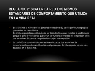 REGLA NO. 2: SIGA EN LA RED LOS MISMOS
ESTÁNDARES DE COMPORTAMIENTO QUE UTILIZA
EN LA VIDA REAL

•   En la vida real la mayoría de las personas obedecen la ley, ya sea por voluntad propia o
    por miedo a ser descubiertos.
    En el ciberespacio las posibilidades de ser descubierto parecen remotas. Y posiblemente
    porque la gente a veces olvida que hay un ser humano al otro lado del computador, creen
    que estándares éticos o de comportamiento bajos, son aceptables.
•   La confusión es comprensible, pero están equivocados. Los estándares de
    comportamiento pueden ser diferentes en algunas áreas del ciberespacio, pero no más
    bajos que en el mundo real.
 