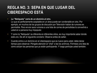 REGLA NO. 3: SEPA EN QUE LUGAR DEL
CIBERESPACIO ESTÁ
•   La “Netiqueta” varía de un dominio al otro.
    Lo que es perfectamente aceptable en un área puede ser condenable en otra. Por
    ejemplo, en muchos de los grupos de discusión por Televisión hablar de rumores es
    permisible. Pero enviar esos rumores a una lista de correo de periodistas lo convertirá a
    usted en a persona muy impopular.
•   Y como la “Netiqueta” es diferente en diferentes sitios, es muy importante saber donde
    está uno. De allí el siguiente corolario: Observe antes de saltar.
•   Cuando entre a un dominio en el ciberespacio que es nuevo para usted, debe darse
    tiempo para observar. Póngale atención al “chat” o lea los archivos. Fórmese una idea de
    cómo actúan las personas que ya están participando. Y luego participe usted también.
 