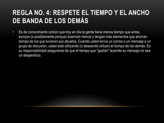 REGLA NO. 4: RESPETE EL TIEMPO Y EL ANCHO
DE BANDA DE LOS DEMÁS
•   Es de conocimiento común que hoy en día la gente tiene menos tiempo que antes,
    aunque (o posiblemente porque) duerman menos y tengan más elementos que ahorran
    tiempo de los que tuvieron sus abuelos. Cuando usted envía un correo o un mensaje a un
    grupo de discusión, usted está utilizando (o deseando utilizar) el tiempo de los demás. Es
    su responsabilidad asegurarse de que el tiempo que "gastan" leyendo su mensaje no sea
    un desperdicio.
 
