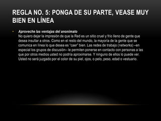 REGLA NO. 5: PONGA DE SU PARTE, VEASE MUY
BIEN EN LÍNEA
•   Aproveche las ventajas del anonimato
    No quiero dejar la impresión de que la Red es un sitio cruel y frío lleno de gente que
    desea insultar a otros. Como en el resto del mundo, la mayoría de la gente que se
    comunica en línea lo que desea es “caer” bien. Las redes de trabajo (networks) –en
    especial los grupos de discusión– le permiten ponerse en contacto con personas a las
    que por otros medios usted no podría aproximarse. Y ninguno de ellos lo puede ver.
    Usted no será juzgado por el color de su piel, ojos, o pelo, peso, edad o vestuario.
 