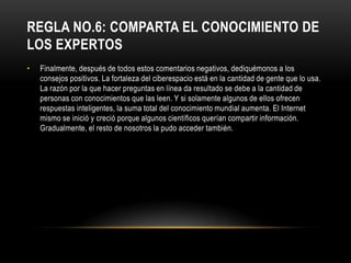 REGLA NO.6: COMPARTA EL CONOCIMIENTO DE
LOS EXPERTOS
•   Finalmente, después de todos estos comentarios negativos, dediquémonos a los
    consejos positivos. La fortaleza del ciberespacio está en la cantidad de gente que lo usa.
    La razón por la que hacer preguntas en línea da resultado se debe a la cantidad de
    personas con conocimientos que las leen. Y si solamente algunos de ellos ofrecen
    respuestas inteligentes, la suma total del conocimiento mundial aumenta. El Internet
    mismo se inició y creció porque algunos científicos querían compartir información.
    Gradualmente, el resto de nosotros la pudo acceder también.
 