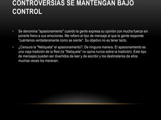 CONTROVERSIAS SE MANTENGAN BAJO
CONTROL

•   Se denomina "apasionamiento" cuando la gente expresa su opinión con mucha fuerza sin
    ponerle freno a sus emociones. Me refiero al tipo de mensaje al que la gente responde
    "cuéntenos verdaderamente como se siente". Su objetivo no es tener tacto.
•   ¿Censura la "Netiqueta" el apasionamiento?. De ninguna manera. El apasionamiento es
    una vieja tradición de la Red (la "Netiqueta" no opina nunca sobre la tradición). Este tipo
    de mensajes pueden ser divertidos de leer y de escribir y los destinatarios de ellos
    muchas veces los merecen.
 