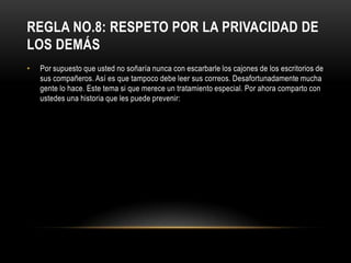 REGLA NO.8: RESPETO POR LA PRIVACIDAD DE
LOS DEMÁS
•   Por supuesto que usted no soñaría nunca con escarbarle los cajones de los escritorios de
    sus compañeros. Así es que tampoco debe leer sus correos. Desafortunadamente mucha
    gente lo hace. Este tema si que merece un tratamiento especial. Por ahora comparto con
    ustedes una historia que les puede prevenir:
 