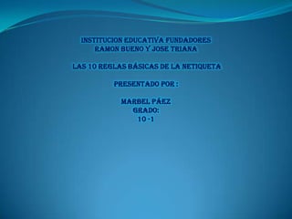 INSTITUCION EDUCATIVA FUNDADORES
RAMON BUENO Y JOSE TRIANA
LAS 10 REGLAS BÁSICAS DE LA NETIQUETA
PRESENTADO POR :
Marbel Páez
GRADO:
10 -1

 