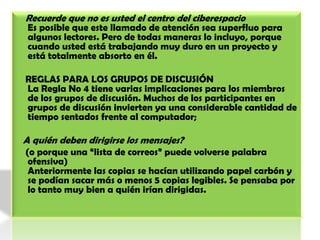     Recuerde que no es usted el centro del ciberespacioEs posible que este llamado de atención sea superfluo para algunos lectores. Pero de todas maneras lo incluyo, porque cuando usted está trabajando muy duro en un proyecto y está totalmente absorto en él.    REGLAS PARA LOS GRUPOS DE DISCUSIÓN La Regla No 4 tiene varias implicaciones para los miembros de los grupos de discusión. Muchos de los participantes en grupos de discusión invierten ya una considerable cantidad de tiempo sentados frente al computador;   A quién deben dirigirse los mensajes?     (o porque una “lista de correos” puede volverse palabra ofensiva)Anteriormente las copias se hacían utilizando papel carbón y se podían sacar más o menos 5 copias legibles. Se pensaba por lo tanto muy bien a quién irían dirigidas.