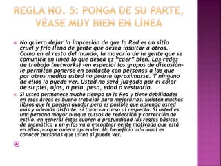  No quiero dejar la impresión de que la Red es un sitio 
cruel y frío lleno de gente que desea insultar a otros. 
Como en el resto del mundo, la mayoría de la gente que se 
comunica en línea lo que desea es “caer” bien. Las redes 
de trabajo (networks) –en especial los grupos de discusión– 
le permiten ponerse en contacto con personas a las que 
por otros medios usted no podría aproximarse. Y ninguno 
de ellos lo puede ver. Usted no será juzgado por el color 
de su piel, ojos, o pelo, peso, edad o vestuario. 
 Si usted permanece mucho tiempo en la Red y tiene debilidades 
en esas áreas es bueno trabajar para mejorarlas. Existen muchos 
libros que le pueden ayudar pero es posible que aprenda usted 
más y además disfrute, si toma un curso al respecto. Si usted es 
una persona mayor busque cursos de redacción y corrección de 
estilo, en general éstos cubren a profundidad las reglas básicas 
de gramática y en ellos va a encontrar gente motivada que está 
en ellos porque quiere aprender. Un beneficio adicional es 
conocer personas que usted si puede ver. 
 
 