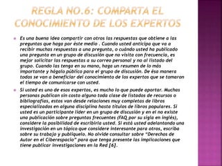  Es una buena idea compartir con otros las respuestas que obtiene a las 
preguntas que haga por éste medio . Cuando usted anticipa que va a 
recibir muchas respuestas a una pregunta, o cuándo usted ha publicado 
una pregunta en un grupo de discusión que no visita con frecuencia, es 
mejor solicitar las respuestas a su correo personal y no al listado del 
grupo. Cuando las tenga en su mano, haga un resumen de lo más 
importante y hágalo público para el grupo de discusión. De ésa manera 
todos se van a beneficiar del conocimiento de los expertos que se tomaron 
el tiempo de comunicarse con usted. 
 Si usted es uno de esos expertos, es mucho lo que puede aportar. Muchas 
personas publican sin costo alguno toda clase de listados de recursos o 
bibliografías, estos van desde relaciones muy completas de libros 
especializados en alguna disciplina hasta títulos de libros populares. Si 
usted es un participante líder en un grupo de discusión y en el no existe 
una publicación sobre preguntas frecuentes (FAQ por su sigla en inglés), 
considere la posibilidad de escribirla usted. Si está usted adelantando una 
investigación en un tópico que considere interesante para otros, escriba 
sobre su trabajo y publíquelo. No olvide consultar sobre “Derechos de 
Autor en el Ciberespacio” para que tenga presente las implicaciones que 
tiene publicar investigaciones en la Red [6]. 
 