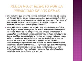  Por supuesto que usted no soñaría nunca con escarbarle los cajones 
de los escritorios de sus compañeros. Así es que tampoco debe leer 
sus correos. Desafortunadamente mucha gente lo hace. Este tema si 
que merece un tratamiento especial. Por ahora comparto con 
ustedes una historia que les puede prevenir: 
 En 1.993 un corresponsal extranjero muy estimado del periódico 
Los Ángeles Times en la oficina de Moscú, fue sorprendido leyendo 
el correo de uno de sus compañeros. Sus colegas comenzaron a 
sospechar cuando los sistemas comenzaron a indicar que alguien se 
había metido a su computador a revisar los correos en horas en que 
ellos no habían estado trabajando en éste. Decidieron entonces 
montar un operativo. Comenzaron a poner en sus correos 
información falsa proveniente de otro de los departamentos de la 
sección de asuntos extranjeros. El reportero leyó esa información y 
pasado un tiempo hizo preguntas a sus compañeros sobre esa 
información falsa. Fue inculpado y como medida disciplinaria lo 
trasladaron de inmediato a otra sección. 
 