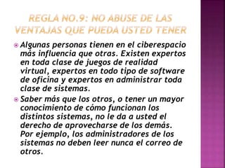  Algunas personas tienen en el ciberespacio 
más influencia que otras. Existen expertos 
en toda clase de juegos de realidad 
virtual, expertos en todo tipo de software 
de oficina y expertos en administrar toda 
clase de sistemas. 
 Saber más que los otros, o tener un mayor 
conocimiento de cómo funcionan los 
distintos sistemas, no le da a usted el 
derecho de aprovecharse de los demás. 
Por ejemplo, los administradores de los 
sistemas no deben leer nunca el correo de 
otros. 
 