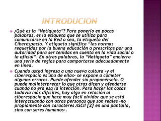  ¿Qué es la “Netiqueta”? Para ponerlo en pocas 
palabras, es la etiqueta que se utiliza para 
comunicarse en la Red o sea, la etiqueta del 
Ciberespacio. Y etiqueta significa “las normas 
requeridas por la buena educación o prescritas por una 
autoridad para ser tenidas en cuenta en la vida social o 
la oficial”. En otras palabras, la “Netiqueta” encierra 
una serie de reglas para comportarse adecuadamente 
en línea. 
 Cuando usted ingresa a una nueva cultura –y el 
ciberespacio es una de ellas– se expone a cometer 
algunos errores. Puede ofender sin proponérselo. O 
puede malinterpretar lo que otros dicen y ofenderse 
cuando no era esa la intención. Para hacer las cosas 
todavía más difíciles, hay algo en relación al 
ciberespacio que hace muy fácil olvidar que se está 
interactuando con otras personas que son reales –no 
propiamente con caracteres ASCII [2] en una pantalla, 
sino con seres humanos-. 
 