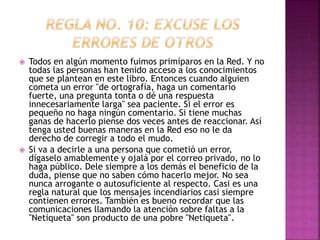  Todos en algún momento fuimos primíparos en la Red. Y no 
todas las personas han tenido acceso a los conocimientos 
que se plantean en este libro. Entonces cuando alguien 
cometa un error "de ortografía, haga un comentario 
fuerte, una pregunta tonta o dé una respuesta 
innecesariamente larga" sea paciente. Si el error es 
pequeño no haga ningún comentario. Si tiene muchas 
ganas de hacerlo piense dos veces antes de reaccionar. Así 
tenga usted buenas maneras en la Red eso no le da 
derecho de corregir a todo el mudo. 
 Si va a decirle a una persona que cometió un error, 
dígaselo amablemente y ojalá por el correo privado, no lo 
haga público. Dele siempre a los demás el beneficio de la 
duda, piense que no saben cómo hacerlo mejor. No sea 
nunca arrogante o autosuficiente al respecto. Casi es una 
regla natural que los mensajes incendiarios casi siempre 
contienen errores. También es bueno recordar que las 
comunicaciones llamando la atención sobre faltas a la 
"Netiqueta" son producto de una pobre "Netiqueta". 
 