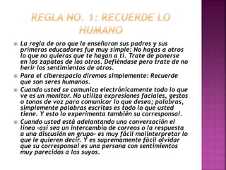  La regla de oro que le enseñaron sus padres y sus 
primeros educadores fue muy simple: No hagas a otros 
lo que no quieras que te hagan a ti. Trate de ponerse 
en los zapatos de los otros. Defiéndase pero trate de no 
herir los sentimientos de otros. 
 Para el ciberespacio diremos simplemente: Recuerde 
que son seres humanos. 
 Cuando usted se comunica electrónicamente todo lo que 
ve es un monitor. No utiliza expresiones faciales, gestos 
o tonos de voz para comunicar lo que desea; palabras, 
simplemente palabras escritas es todo lo que usted 
tiene. Y esto lo experimenta también su corresponsal. 
 Cuando usted está adelantando una conversación el 
línea –así sea un intercambio de correos o la respuesta 
a una discusión en grupo– es muy fácil malinterpretar lo 
que le quieren decir. Y es supremamente fácil olvidar 
que su corresponsal es una persona con sentimientos 
muy parecidos a los suyos. 
 
