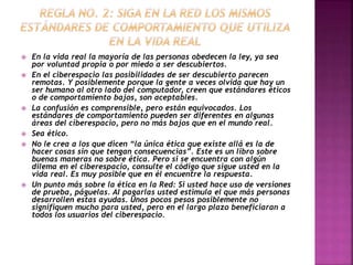  En la vida real la mayoría de las personas obedecen la ley, ya sea 
por voluntad propia o por miedo a ser descubiertos. 
 En el ciberespacio las posibilidades de ser descubierto parecen 
remotas. Y posiblemente porque la gente a veces olvida que hay un 
ser humano al otro lado del computador, creen que estándares éticos 
o de comportamiento bajos, son aceptables. 
 La confusión es comprensible, pero están equivocados. Los 
estándares de comportamiento pueden ser diferentes en algunas 
áreas del ciberespacio, pero no más bajos que en el mundo real. 
 Sea ético. 
 No le crea a los que dicen “la única ética que existe allá es la de 
hacer cosas sin que tengan consecuencias”. Este es un libro sobre 
buenas maneras no sobre ética. Pero si se encuentra con algún 
dilema en el ciberespacio, consulte el código que sigue usted en la 
vida real. Es muy posible que en él encuentre la respuesta. 
 Un punto más sobre la ética en la Red: Si usted hace uso de versiones 
de prueba, páguelas. Al pagarlas usted estimula el que más personas 
desarrollen estas ayudas. Unos pocos pesos posiblemente no 
signifiquen mucho para usted, pero en el largo plazo beneficiaran a 
todos los usuarios del ciberespacio. 
 