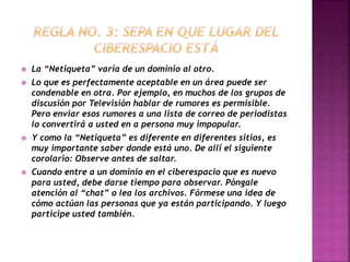  La “Netiqueta” varía de un dominio al otro. 
 Lo que es perfectamente aceptable en un área puede ser 
condenable en otra. Por ejemplo, en muchos de los grupos de 
discusión por Televisión hablar de rumores es permisible. 
Pero enviar esos rumores a una lista de correo de periodistas 
lo convertirá a usted en a persona muy impopular. 
 Y como la “Netiqueta” es diferente en diferentes sitios, es 
muy importante saber donde está uno. De allí el siguiente 
corolario: Observe antes de saltar. 
 Cuando entre a un dominio en el ciberespacio que es nuevo 
para usted, debe darse tiempo para observar. Póngale 
atención al “chat” o lea los archivos. Fórmese una idea de 
cómo actúan las personas que ya están participando. Y luego 
participe usted también. 
 