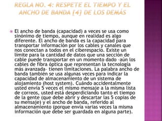  El ancho de banda (capacidad) a veces se usa como 
sinónimo de tiempo, aunque en realidad es algo 
diferente. El ancho de banda es la capacidad para 
transportar información por los cables y canales que 
nos conectan a todos en el ciberespacio. Existe un 
límite para la cantidad de datos que una sección de 
cable puede transportar en un momento dado –aún los 
cables de fibra óptica que representan la tecnología 
más avanzada– tienen limitaciones. La palabra ancho de 
banda también se usa algunas veces para indicar la 
capacidad de almacenamiento de un sistema de 
alojamiento (host system). Cuándo accidentalmente 
usted envía 5 veces el mismo mensaje a la misma lista 
de correos, usted está desperdiciando tanto el tiempo 
de la gente (que debe abrir y descartar las 5 copias de 
su mensaje) y el ancho de banda, referido al 
almacenamiento (porque envía varias veces la misma 
información que debe ser guardada en alguna parte). 
 