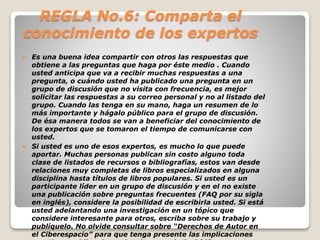 REGLA No.6: Comparta el 
conocimiento de los expertos 
 Es una buena idea compartir con otros las respuestas que 
obtiene a las preguntas que haga por éste medio . Cuando 
usted anticipa que va a recibir muchas respuestas a una 
pregunta, o cuándo usted ha publicado una pregunta en un 
grupo de discusión que no visita con frecuencia, es mejor 
solicitar las respuestas a su correo personal y no al listado del 
grupo. Cuando las tenga en su mano, haga un resumen de lo 
más importante y hágalo público para el grupo de discusión. 
De ésa manera todos se van a beneficiar del conocimiento de 
los expertos que se tomaron el tiempo de comunicarse con 
usted. 
 Si usted es uno de esos expertos, es mucho lo que puede 
aportar. Muchas personas publican sin costo alguno toda 
clase de listados de recursos o bibliografías, estos van desde 
relaciones muy completas de libros especializados en alguna 
disciplina hasta títulos de libros populares. Si usted es un 
participante líder en un grupo de discusión y en el no existe 
una publicación sobre preguntas frecuentes (FAQ por su sigla 
en inglés), considere la posibilidad de escribirla usted. Si está 
usted adelantando una investigación en un tópico que 
considere interesante para otros, escriba sobre su trabajo y 
publíquelo. No olvide consultar sobre “Derechos de Autor en 
el Ciberespacio” para que tenga presente las implicaciones 
que tiene publicar investigaciones en la Red [6]. 
 