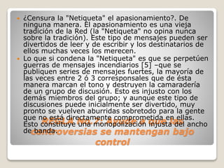 ¿Censura la "Netiqueta" el apasionamiento?. De 
ninguna manera. El apasionamiento es una vieja 
tradición de la Red (la "Netiqueta" no opina nunca 
sobre la tradición). Este tipo de mensajes pueden ser 
divertidos de leer y de escribir y los destinatarios de 
ellos muchas veces los merecen. 
 Lo que si condena la "Netiqueta" es que se perpetúen 
guerras de mensajes incendiarios [5] –que se 
publiquen series de mensajes fuertes, la mayoría de 
las veces entre 2 ó 3 corresponsales que de ésta 
manera marcan el tono y destruyen la camaradería 
de un grupo de discusión. Esto es injusto con los 
demás miembros del grupo; y aunque este tipo de 
discusiones puede inicialmente ser divertido, muy 
pronto se vuelven aburridas sobretodo para la gente 
que no REGLA está directamente No.7: Ayude comprometida en ellas. 
Esto constituye una monopolización a que injusta las 
del ancho 
de banda. 
controversias se mantengan bajo 
control 
 
