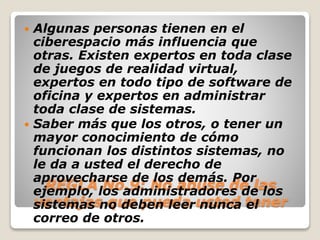  Algunas personas tienen en el 
ciberespacio más influencia que 
otras. Existen expertos en toda clase 
de juegos de realidad virtual, 
expertos en todo tipo de software de 
oficina y expertos en administrar 
toda clase de sistemas. 
 Saber más que los otros, o tener un 
mayor conocimiento de cómo 
funcionan los distintos sistemas, no 
le da a usted el derecho de 
aprovecharse de los demás. Por 
REGLA No.9: No abuse de las 
ejemplo, los administradores de los 
sistemas ventajas no que deben pueda leer usted nunca tener 
el 
correo de otros. 
 