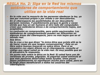 REGLA No. 2: Siga en la Red los mismos 
estándares de comportamiento que 
utiliza en la vida real 
 En la vida real la mayoría de las personas obedecen la ley, ya 
sea por voluntad propia o por miedo a ser descubiertos. 
 En el ciberespacio las posibilidades de ser descubierto 
parecen remotas. Y posiblemente porque la gente a veces 
olvida que hay un ser humano al otro lado del computador, 
creen que estándares éticos o de comportamiento bajos, son 
aceptables. 
 La confusión es comprensible, pero están equivocados. Los 
estándares de comportamiento pueden ser diferentes en 
algunas áreas del ciberespacio, pero no más bajos que en el 
mundo real. 
 Sea ético. 
 No le crea a los que dicen “la única ética que existe allá es la 
de hacer cosas sin que tengan consecuencias”. Este es un 
libro sobre buenas maneras no sobre ética. Pero si se 
encuentra con algún dilema en el ciberespacio, consulte el 
código que sigue usted en la vida real. Es muy posible que en 
él encuentre la respuesta. 
 Un punto más sobre la ética en la Red: Si usted hace uso de 
versiones de prueba, páguelas. Al pagarlas usted estimula el 
que más personas desarrollen estas ayudas. Unos pocos 
pesos posiblemente no signifiquen mucho para usted, pero en 
el largo plazo beneficiaran a todos los usuarios del 
ciberespacio. 
 