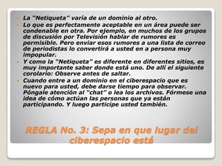  La “Netiqueta” varía de un dominio al otro. 
 Lo que es perfectamente aceptable en un área puede ser 
condenable en otra. Por ejemplo, en muchos de los grupos 
de discusión por Televisión hablar de rumores es 
permisible. Pero enviar esos rumores a una lista de correo 
de periodistas lo convertirá a usted en a persona muy 
impopular. 
 Y como la “Netiqueta” es diferente en diferentes sitios, es 
muy importante saber donde está uno. De allí el siguiente 
corolario: Observe antes de saltar. 
 Cuando entre a un dominio en el ciberespacio que es 
nuevo para usted, debe darse tiempo para observar. 
Póngale atención al “chat” o lea los archivos. Fórmese una 
idea de cómo actúan las personas que ya están 
participando. Y luego participe usted también. 
REGLA No. 3: Sepa en que lugar del 
ciberespacio está 
 