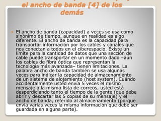 REGLA No. 4: Respete el tiempo y 
el ancho de banda [4] de los 
demás 
 El ancho de banda (capacidad) a veces se usa como 
sinónimo de tiempo, aunque en realidad es algo 
diferente. El ancho de banda es la capacidad para 
transportar información por los cables y canales que 
nos conectan a todos en el ciberespacio. Existe un 
límite para la cantidad de datos que una sección de 
cable puede transportar en un momento dado –aún 
los cables de fibra óptica que representan la 
tecnología más avanzada– tienen limitaciones. La 
palabra ancho de banda también se usa algunas 
veces para indicar la capacidad de almacenamiento 
de un sistema de alojamiento (host system). Cuándo 
accidentalmente usted envía 5 veces el mismo 
mensaje a la misma lista de correos, usted está 
desperdiciando tanto el tiempo de la gente (que debe 
abrir y descartar las 5 copias de su mensaje) y el 
ancho de banda, referido al almacenamiento (porque 
envía varias veces la misma información que debe ser 
guardada en alguna parte). 
 
