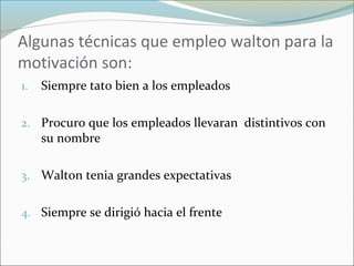 Algunas técnicas que empleo walton para la
motivación son:
1. Siempre tato bien a los empleados
2. Procuro que los empleados llevaran distintivos con
su nombre
3. Walton tenia grandes expectativas
4. Siempre se dirigió hacia el frente
 