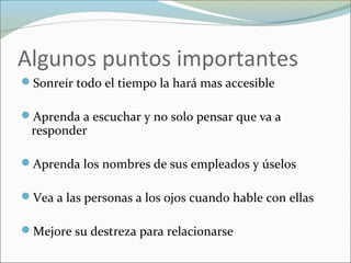 Algunos puntos importantes
Sonreír todo el tiempo la hará mas accesible
Aprenda a escuchar y no solo pensar que va a
responder
Aprenda los nombres de sus empleados y úselos
Vea a las personas a los ojos cuando hable con ellas
Mejore su destreza para relacionarse
 
