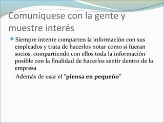 Comuníquese con la gente y
muestre interés
Siempre intente comparten la información con sus
empleados y trata de hacerlos notar como si fueran
socios, compartiendo con ellos toda la información
posible con la finalidad de hacerlos sentir dentro de la
empresa
Además de usar el “piensa en pequeño”
 