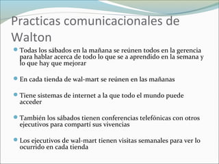 Practicas comunicacionales de
Walton
Todas los sábados en la mañana se reúnen todos en la gerencia
para hablar acerca de todo lo que se a aprendido en la semana y
lo que hay que mejorar
En cada tienda de wal-mart se reúnen en las mañanas
Tiene sistemas de internet a la que todo el mundo puede
acceder
También los sábados tienen conferencias telefónicas con otros
ejecutivos para compartí sus vivencias
Los ejecutivos de wal-mart tienen visitas semanales para ver lo
ocurrido en cada tienda
 