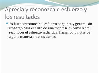 Aprecia y reconozca e esfuerzo y
los resultados
Es bueno reconocer el esfuerto conjunto y general sin
embargo para el éxito de una meprese es conveniete
reconocer el esfuerzo individual haciendolo notar de
alguna manera ante los demas
 