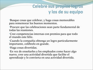 •Busque cosas que celebrar, y haga cosas memorables
para rememorar los buenos momentos.
•Procure que las celebraciones sean parte fundamental de
todas las reuniones.
•Cree competencias internas con premios para que todo
el mundo este feliz.
•Cuando la compañía obtenga un logro particularmente
importante, celébrelo en grande.
•Haga cosas divertidas.
•En vez de enseñarles a los empleados como hacer algo
nuevo, cree una actividad divertida que facilite el
aprendizaje y lo convierta en una actividad divertida.
 