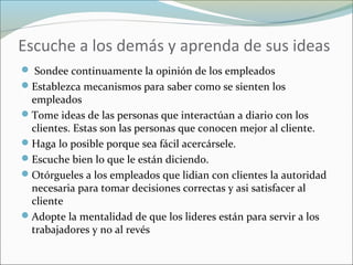 Escuche a los demás y aprenda de sus ideas
 Sondee continuamente la opinión de los empleados
Establezca mecanismos para saber como se sienten los
empleados
Tome ideas de las personas que interactúan a diario con los
clientes. Estas son las personas que conocen mejor al cliente.
Haga lo posible porque sea fácil acercársele.
Escuche bien lo que le están diciendo.
Otórgueles a los empleados que lidian con clientes la autoridad
necesaria para tomar decisiones correctas y asi satisfacer al
cliente
Adopte la mentalidad de que los lideres están para servir a los
trabajadores y no al revés
 