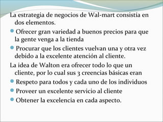 La estrategia de negocios de Wal-mart consistía en
dos elementos.
Ofrecer gran variedad a buenos precios para que
la gente venga a la tienda
Procurar que los clientes vuelvan una y otra vez
debido a la excelente atención al cliente.
La idea de Walton era ofrecer todo lo que un
cliente, por lo cual sus 3 creencias básicas eran
Respeto para todos y cada uno de los individuos
Proveer un excelente servicio al cliente
Obtener la excelencia en cada aspecto.
 