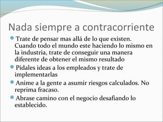 Nada siempre a contracorriente
Trate de pensar mas allá de lo que existen.
Cuando todo el mundo este haciendo lo mismo en
la industria, trate de conseguir una manera
diferente de obtener el mismo resultado
Pídales ideas a los empleados y trate de
implementarlas
Anime a la gente a asumir riesgos calculados. No
reprima fracaso.
Abrase camino con el negocio desafiando lo
establecido.
 