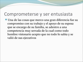 Comprometerse y ser entusiasta
Una de las cosas que merco una gran diferencia fue su
compromiso con su trabajo y el apoyo de su esposa
que se encargo de su familia, se adentro a una
competencia muy serrada de la cual como todo
hombre visionario acepto que no todo lo sabia y se
valió de sus ejecutivos
 