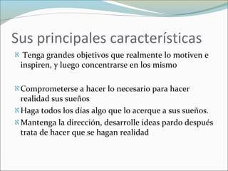 Sus principales características
ℵ Tenga grandes objetivos que realmente lo motiven e
inspiren, y luego concentrarse en los mismo
ℵComprometerse a hacer lo necesario para hacer
realidad sus sueños
ℵHaga todos los días algo que lo acerque a sus sueños.
ℵMantenga la dirección, desarrolle ideas pardo después
trata de hacer que se hagan realidad
 