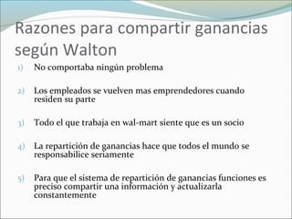 Razones para compartir ganancias
según Walton
1) No comportaba ningún problema
2) Los empleados se vuelven mas emprendedores cuando
residen su parte
3) Todo el que trabaja en wal-mart siente que es un socio
4) La repartición de ganancias hace que todos el mundo se
responsabilice seriamente
5) Para que el sistema de repartición de ganancias funciones es
preciso compartir una información y actualizarla
constantemente
 