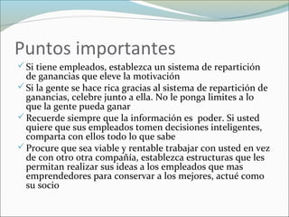 Puntos importantes
Si tiene empleados, establezca un sistema de repartición
de ganancias que eleve la motivación
Si la gente se hace rica gracias al sistema de repartición de
ganancias, celebre junto a ella. No le ponga limites a lo
que la gente pueda ganar
Recuerde siempre que la información es poder. Si usted
quiere que sus empleados tomen decisiones inteligentes,
comparta con ellos todo lo que sabe
Procure que sea viable y rentable trabajar con usted en vez
de con otro otra compañía, establezca estructuras que les
permitan realizar sus ideas a los empleados que mas
emprendedores para conservar a los mejores, actué como
su socio
 