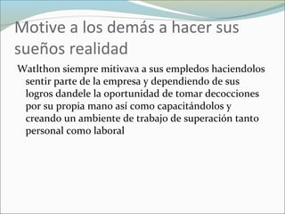 Motive a los demás a hacer sus
sueños realidad
Watlthon siempre mitivava a sus empledos haciendolos
sentir parte de la empresa y dependiendo de sus
logros dandele la oportunidad de tomar decocciones
por su propia mano así como capacitándolos y
creando un ambiente de trabajo de superación tanto
personal como laboral
 