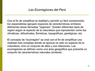 Las Ecorregiones del Perú Con el fin de simplificar la realidad y permitir su fácil comprensión, los especialistas agrupan espacios de características similares definiendo áreas llamadas "regiones". Existen diferentes tipos de región según el aspecto de la naturaleza que representen como las climáticas, altitudinales, florísticas, topográficas, geológicas, etc.  El concepto de "ecorregión" se creó con el fin de simplificar una realidad más compleja donde se aprecie no sólo un aspecto de la naturaleza, sino un conjunto de ellos y sus relaciones. Las ecorregiones se definen como una área geográfica que presenta un conjunto de características naturales similares. 