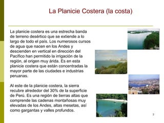 La planicie costera es una estrecha banda de terreno desértico que se extiende a lo largo de todo el país. Los numerosos cursos de agua que nacen en los Andes y descienden en vertical en dirección del Pacífico han permitido la irrigación de la región, al origen muy árida. Es en esta planicie costera que están concentradas la mayor parte de las ciudades e industrias peruanas. Al este de la planicie costera, la sierra recubre alrededor del 30% de la superficie de Perú. Es una región de tierras altas que comprende las cadenas montañosas muy elevadas de los Andes, altas mesetas, así como gargantas y valles profundos.  La Planicie Costera (la costa) 