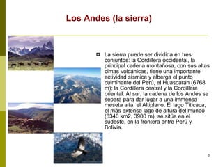 Los Andes (la sierra) La sierra puede ser dividida en tres conjuntos: la Cordillera occidental, la principal cadena montañosa, con sus altas cimas volcánicas, tiene una importante actividad sísmica y alberga el punto culminante del Perú, el Huascarán (6768 m); la Cordillera central y la Cordillera oriental. Al sur, la cadena de los Andes se separa para dar lugar a una immensa meseta alta, el Altiplano. El lago Titicaca, el más extenso lago de altura del mundo (8340 km2, 3900 m), se sitúa en el sudeste, en la frontera entre Perú y Bolivia. 