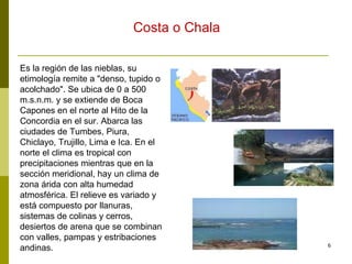 Es la región de las nieblas, su etimología remite a "denso, tupido o acolchado". Se ubica de 0 a 500 m.s.n.m. y se extiende de Boca Capones en el norte al Hito de la Concordia en el sur. Abarca las ciudades de Tumbes, Piura, Chiclayo, Trujillo, Lima e Ica. En el norte el clima es tropical con precipitaciones mientras que en la sección meridional, hay un clima de zona árida con alta humedad atmosférica. El relieve es variado y está compuesto por llanuras, sistemas de colinas y cerros, desiertos de arena que se combinan con valles, pampas y estribaciones andinas.  Costa o Chala 