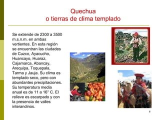 Se extiende de 2300 a 3500 m.s.n.m. en ambas vertientes. En esta región se encuentran las ciudades de Cuzco, Ayacucho, Huancayo, Huaraz, Cajamarca, Abancay, Arequipa, Toquepala, Tarma y Jauja. Su clima es templado seco, pero con abundantes precipitaciones. Su temperatura media anual es de 11 a 16° C. El relieve es escarpado y con la presencia de valles interandinos. Quechua o tierras de clima templado 