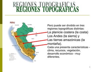 REGIONES  TOPOGRAFICAS Perú puede ser dividido en tres regiones topográficas distintas:  La planicie costera (la costa)  Los Andes (la sierra) y Las tierras amazónicas (la montaña).  Cada una presenta características - clima, recursos, vegetación, desarrollo económico - muy diferentes. 