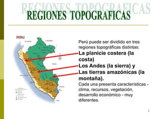 1
Perú puede ser dividido en tres
regiones topográficas distintas:
La planicie costera (la
costa)
Los Andes (la sierra) y
Las tierras amazónicas (la
montaña).
Cada una presenta características -
clima, recursos, vegetación,
desarrollo económico - muy
diferentes.
 